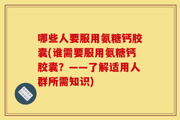 哪些人要服用氨糖钙胶囊(谁需要服用氨糖钙胶囊？——了解适用人群所需知识)