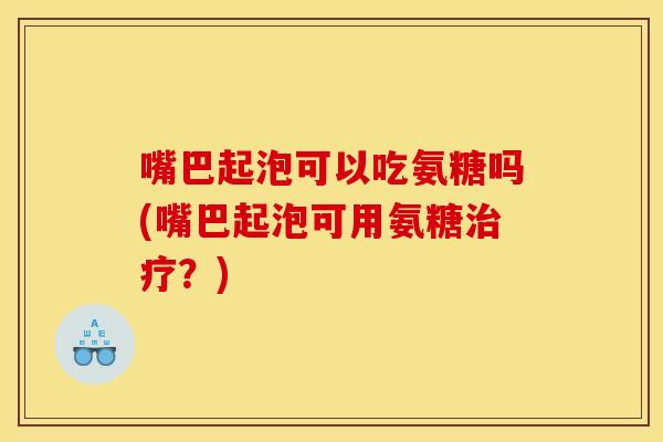 嘴巴起泡可以吃氨糖吗(嘴巴起泡可用氨糖治疗？)