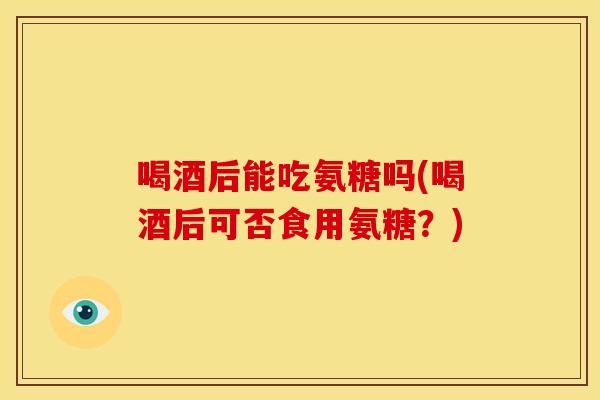喝酒后能吃氨糖吗(喝酒后可否食用氨糖？)