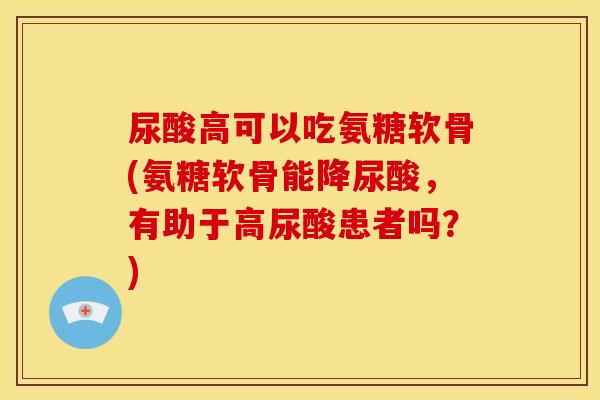 尿酸高可以吃氨糖软骨(氨糖软骨能降尿酸，有助于高尿酸患者吗？)
