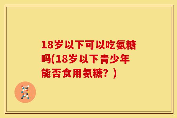 18岁以下可以吃氨糖吗(18岁以下青少年能否食用氨糖？)