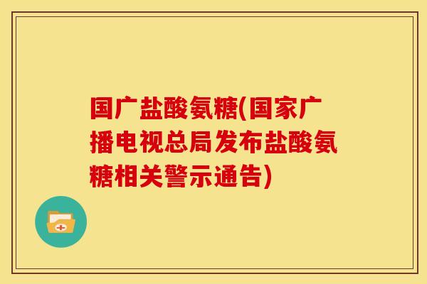国广盐酸氨糖(国家广播电视总局发布盐酸氨糖相关警示通告)