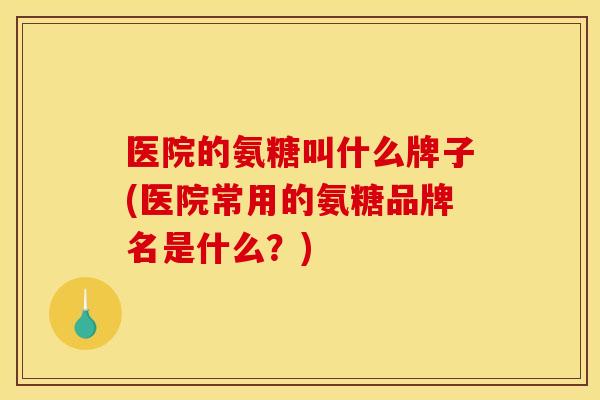 医院的氨糖叫什么牌子(医院常用的氨糖品牌名是什么？)