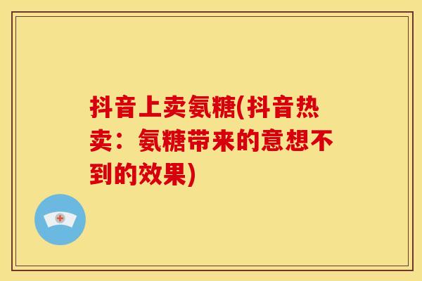 抖音上卖氨糖(抖音热卖：氨糖带来的意想不到的效果)