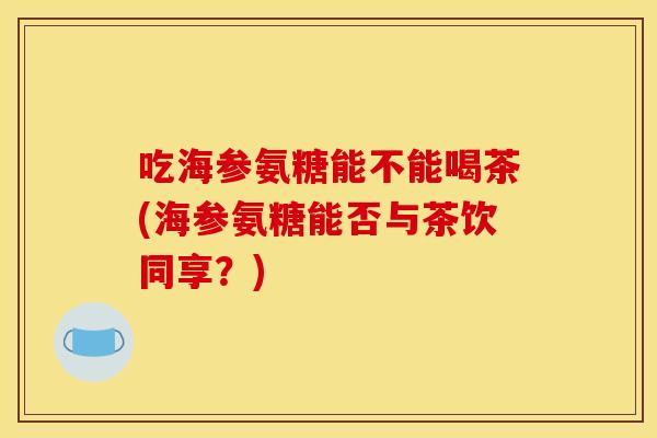 吃海参氨糖能不能喝茶(海参氨糖能否与茶饮同享？)-第1张图片-关节骑士