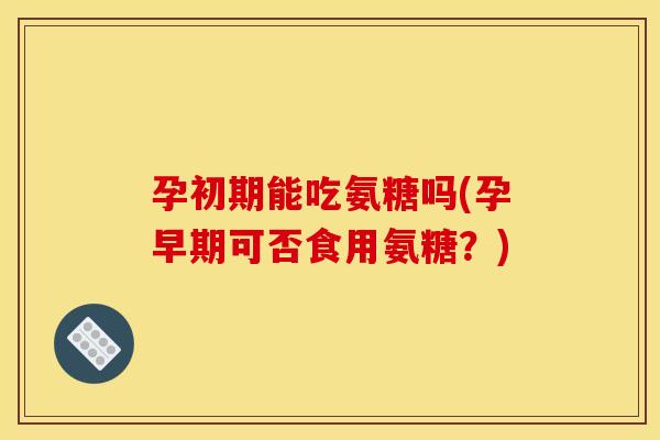 孕初期能吃氨糖吗(孕早期可否食用氨糖？)