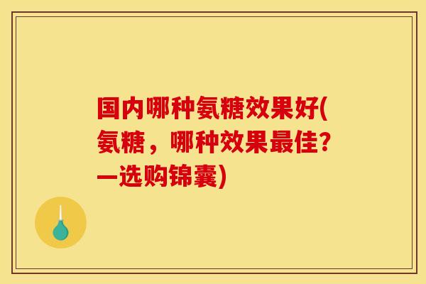 国内哪种氨糖效果好(氨糖，哪种效果最佳？—选购锦囊)