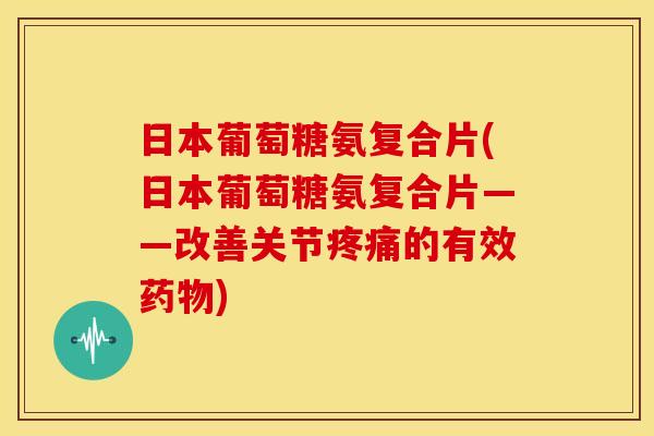 日本葡萄糖氨复合片(日本葡萄糖氨复合片——改善关节疼痛的有效药物)