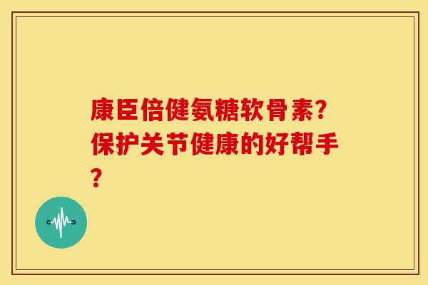 康臣倍健氨糖软骨素？保护关节健康的好帮手？