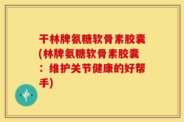 干林牌氨糖软骨素胶囊(林牌氨糖软骨素胶囊：维护关节健康的好帮手)
