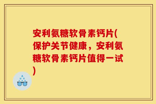 安利氨糖软骨素钙片(保护关节健康，安利氨糖软骨素钙片值得一试)