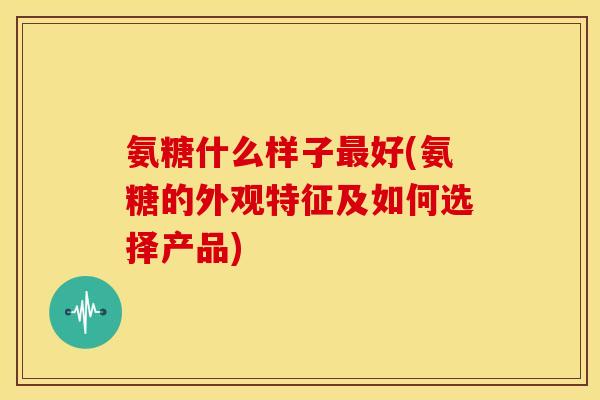 氨糖什么样子最好(氨糖的外观特征及如何选择产品)