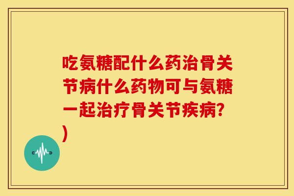 吃氨糖配什么药治骨关节病什么药物可与氨糖一起治疗骨关节疾病?)-第1张图片-关节骑士 吃氨糖配什么药治骨关节病什么药物可与氨糖一起治疗骨关节疾病?)-第1张图片-关节骑士