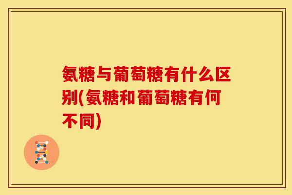 氨糖与葡萄糖有什么区别(氨糖和葡萄糖有何不同)