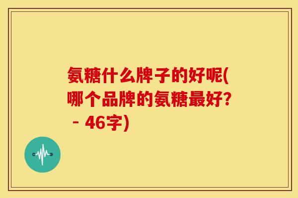 氨糖什么牌子的好呢(哪个品牌的氨糖最好？ - 46字)