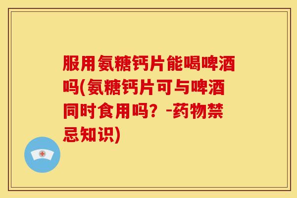 服用氨糖钙片能喝啤酒吗(氨糖钙片可与啤酒同时食用吗？-药物禁忌知识)