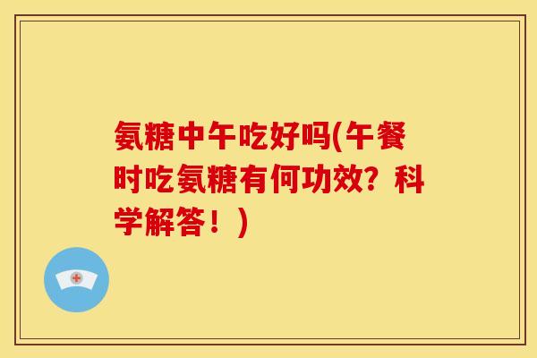氨糖中午吃好吗(午餐时吃氨糖有何功效？科学解答！)