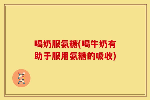 喝奶服氨糖(喝牛奶有助于服用氨糖的吸收)