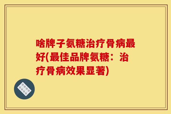 啥牌子氨糖治疗骨病最好(最佳品牌氨糖：治疗骨病效果显著)-第1张图片-关节骑士