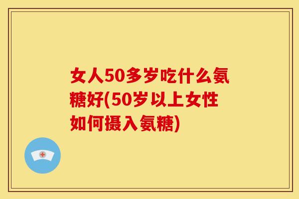 女人50多岁吃什么氨糖好(50岁以上女性如何摄入氨糖)
