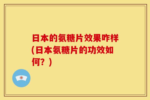 日本的氨糖片效果咋样(日本氨糖片的功效如何？)