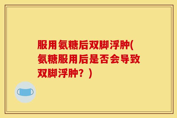 服用氨糖后双脚浮肿(氨糖服用后是否会导致双脚浮肿？)