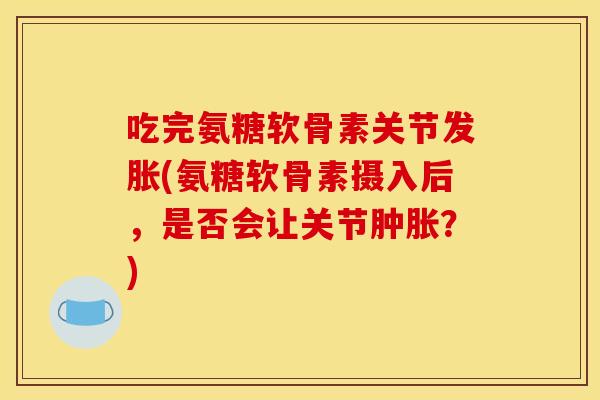 吃完氨糖软骨素关节发胀(氨糖软骨素摄入后，是否会让关节肿胀？)