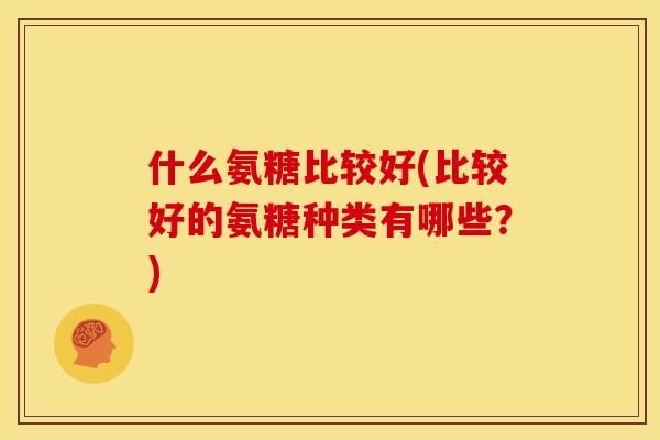 什么氨糖比较好(比较好的氨糖种类有哪些？)