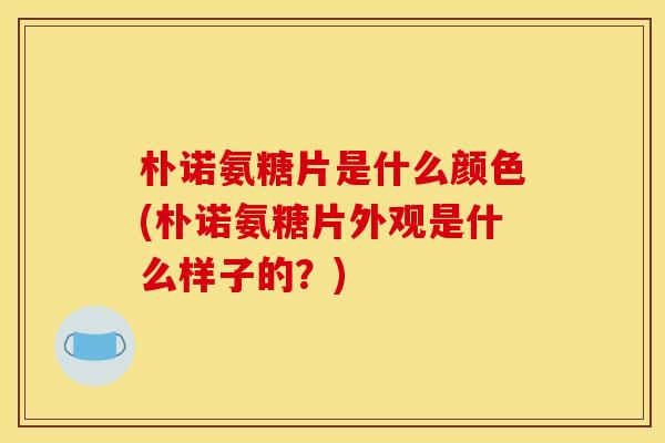 朴诺氨糖片是什么颜色(朴诺氨糖片外观是什么样子的？)