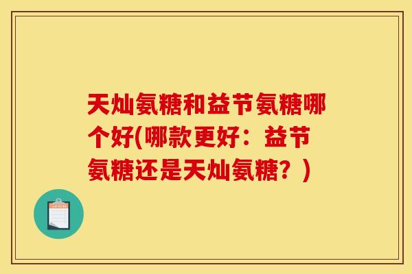 天灿氨糖和益节氨糖哪个好(哪款更好：益节氨糖还是天灿氨糖？)