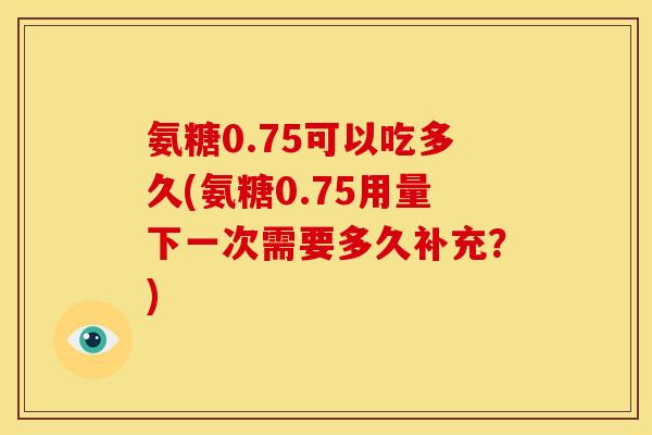 氨糖0.75可以吃多久(氨糖0.75用量下一次需要多久补充？)