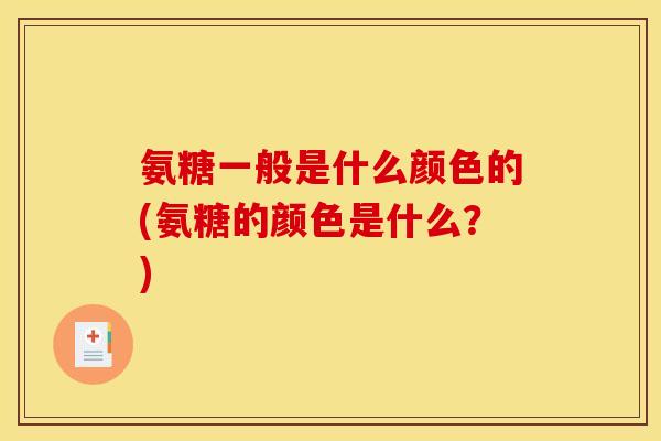 氨糖一般是什么颜色的(氨糖的颜色是什么？)