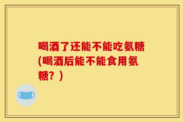 喝酒了还能不能吃氨糖(喝酒后能不能食用氨糖？)