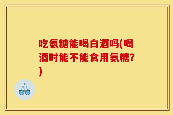 吃氨糖能喝白酒吗(喝酒时能不能食用氨糖？)