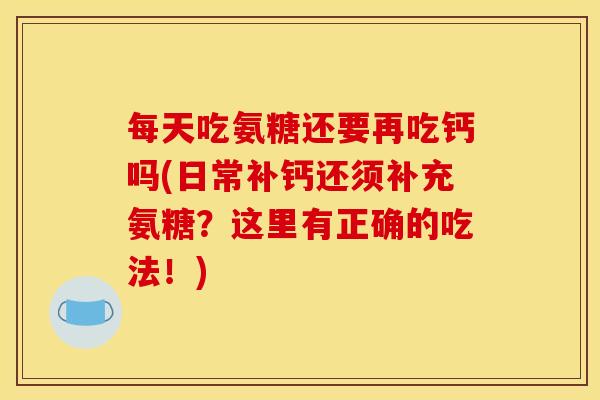 每天吃氨糖还要再吃钙吗(日常补钙还须补充氨糖？这里有正确的吃法！)
