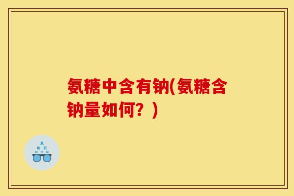 氨糖中含有钠(氨糖含钠量如何？)
