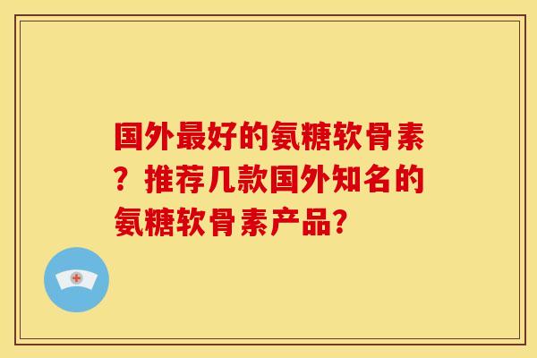 国外最好的氨糖软骨素？推荐几款国外知名的氨糖软骨素产品？