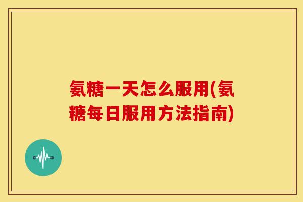 氨糖一天怎么服用(氨糖每日服用方法指南)