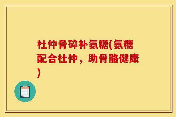 杜仲骨碎补氨糖(氨糖配合杜仲，助骨骼健康)-第1张图片-关节骑士