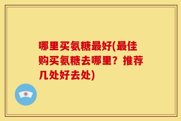 哪里买氨糖最好(最佳购买氨糖去哪里？推荐几处好去处)