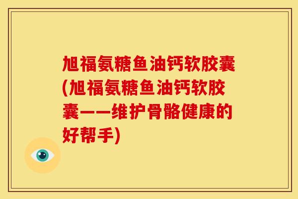 旭福氨糖鱼油钙软胶囊(旭福氨糖鱼油钙软胶囊——维护骨骼健康的好帮手)