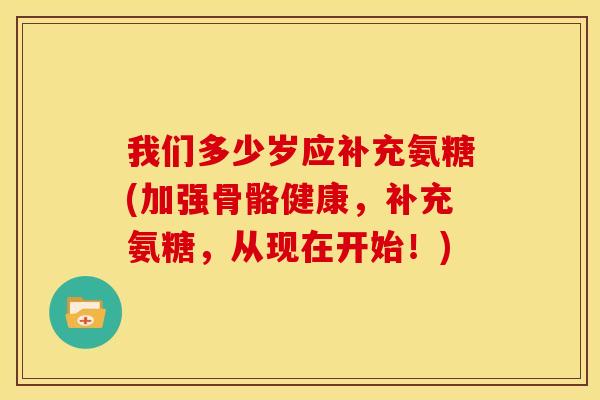 我们多少岁应补充氨糖(加强骨骼健康，补充氨糖，从现在开始！)