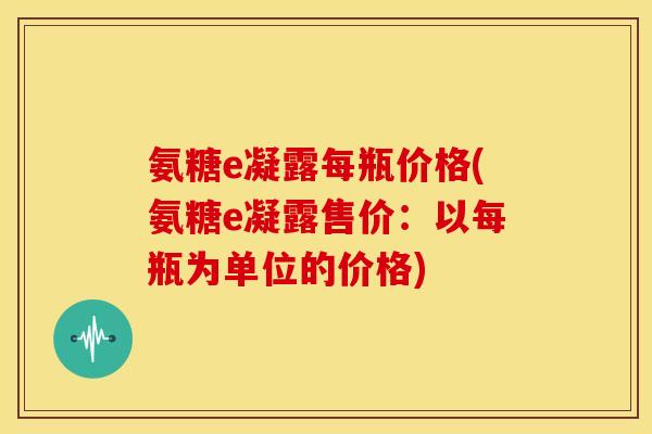 氨糖e凝露每瓶价格(氨糖e凝露售价：以每瓶为单位的价格)