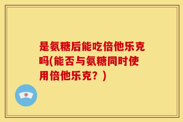 是氨糖后能吃倍他乐克吗(能否与氨糖同时使用倍他乐克？)