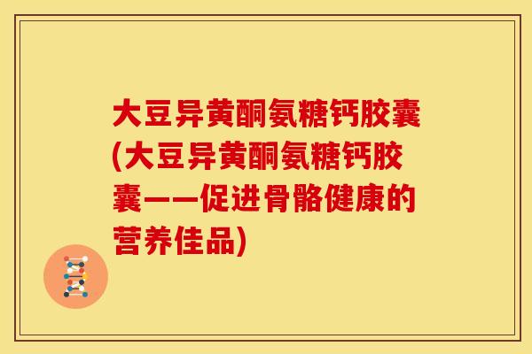 大豆异黄酮氨糖钙胶囊(大豆异黄酮氨糖钙胶囊——促进骨骼健康的营养佳品)