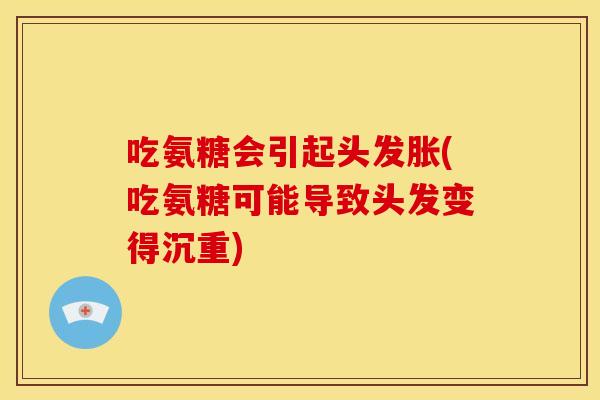 吃氨糖会引起头发胀(吃氨糖可能导致头发变得沉重)