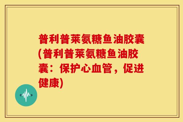 普利普莱氨糖鱼油胶囊(普利普莱氨糖鱼油胶囊：保护心血管，促进健康)