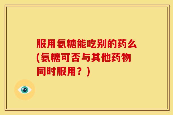 服用氨糖能吃别的药么(氨糖可否与其他药物同时服用？)