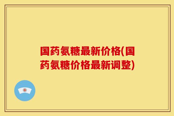 国药氨糖最新价格(国药氨糖价格最新调整)