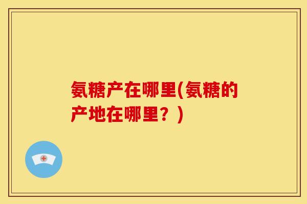 氨糖产在哪里(氨糖的产地在哪里？)